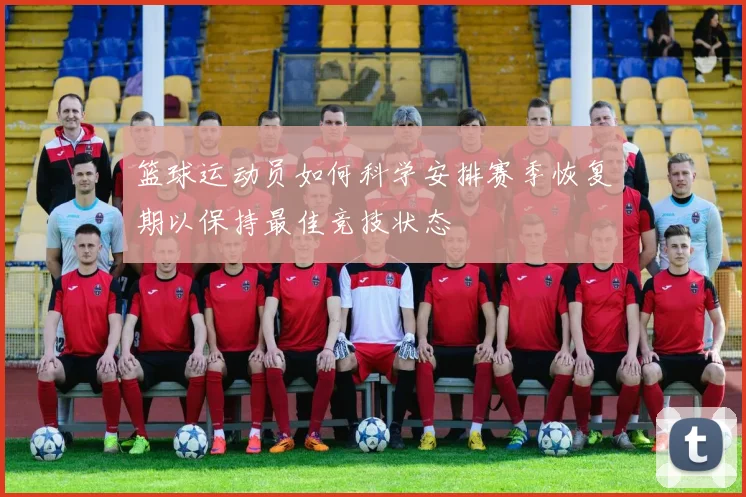 篮球运动员如何科学安排赛季恢复期以保持最佳竞技状态