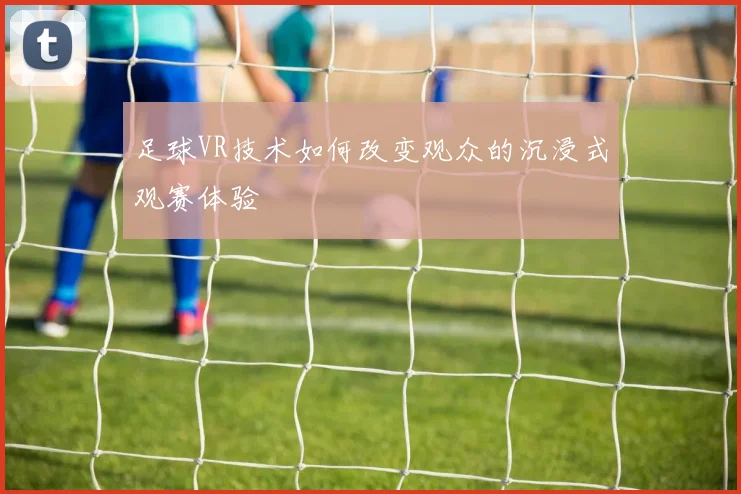 足球VR技术如何改变观众的沉浸式观赛体验