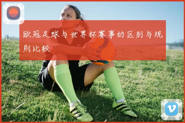 欧冠足球与世界杯赛事的区别与规则比较