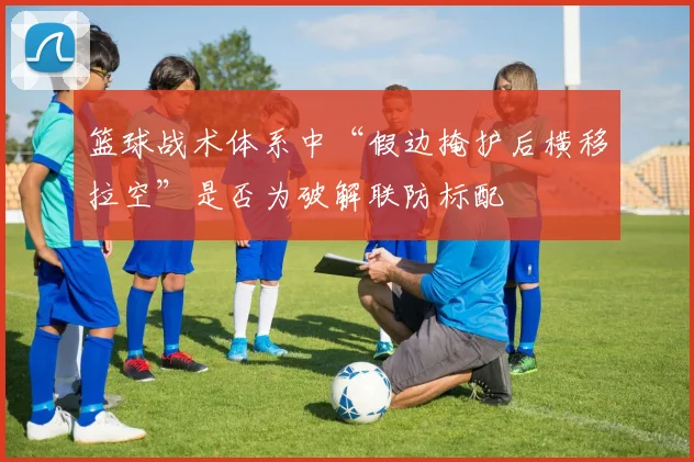 篮球战术体系中“假边掩护后横移拉空”是否为破解联防标配