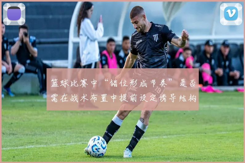 篮球比赛中“错位形成节奏”是否需在战术布置中提前设定诱导结构