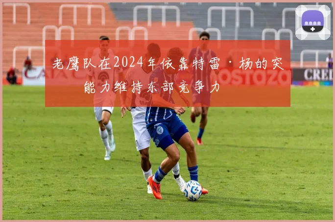 老鹰队在2024年依靠特雷·杨的突破能力维持东部竞争力