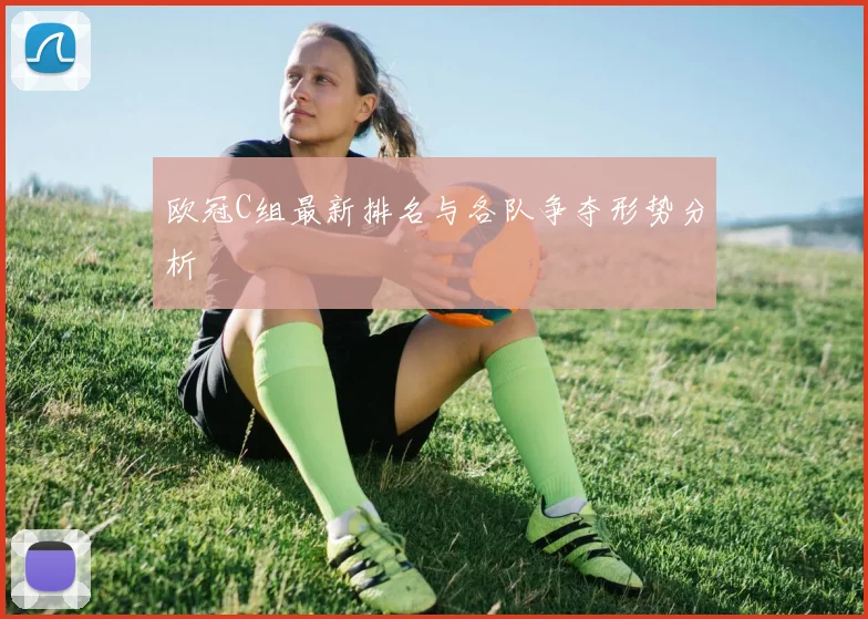 欧冠C组最新排名与各队争夺形势分析